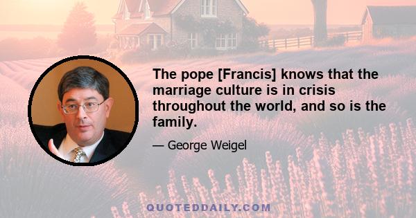 The pope [Francis] knows that the marriage culture is in crisis throughout the world, and so is the family.