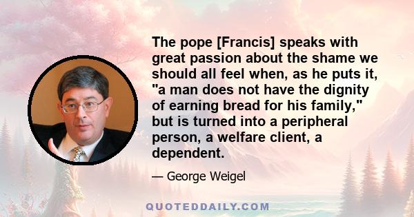 The pope [Francis] speaks with great passion about the shame we should all feel when, as he puts it, a man does not have the dignity of earning bread for his family, but is turned into a peripheral person, a welfare