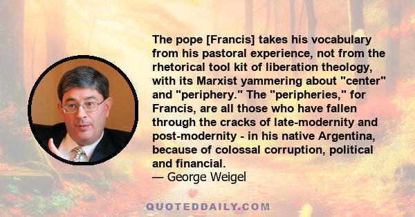 The pope [Francis] takes his vocabulary from his pastoral experience, not from the rhetorical tool kit of liberation theology, with its Marxist yammering about center and periphery. The peripheries, for Francis, are all 