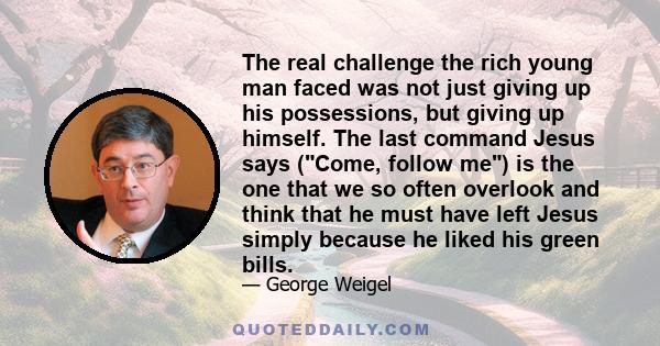 The real challenge the rich young man faced was not just giving up his possessions, but giving up himself. The last command Jesus says (Come, follow me) is the one that we so often overlook and think that he must have