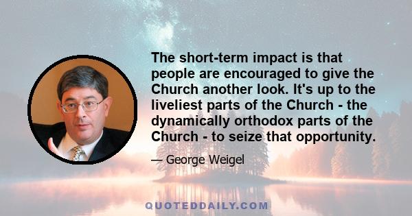 The short-term impact is that people are encouraged to give the Church another look. It's up to the liveliest parts of the Church - the dynamically orthodox parts of the Church - to seize that opportunity.