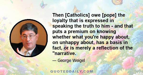 Then [Catholics] owe [pope] the loyalty that is expressed in speaking the truth to him - and that puts a premium on knowing whether what you're happy about, on unhappy about, has a basis in fact, or is merely a