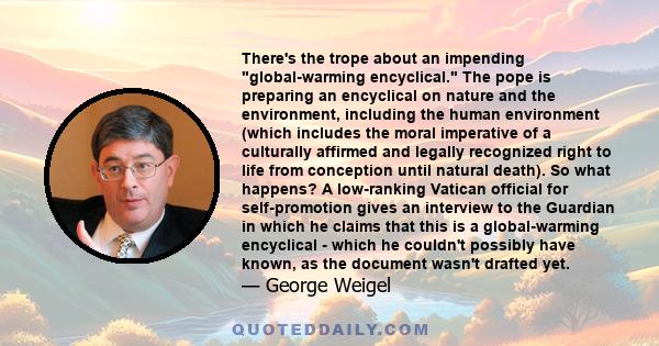 There's the trope about an impending global-warming encyclical. The pope is preparing an encyclical on nature and the environment, including the human environment (which includes the moral imperative of a culturally