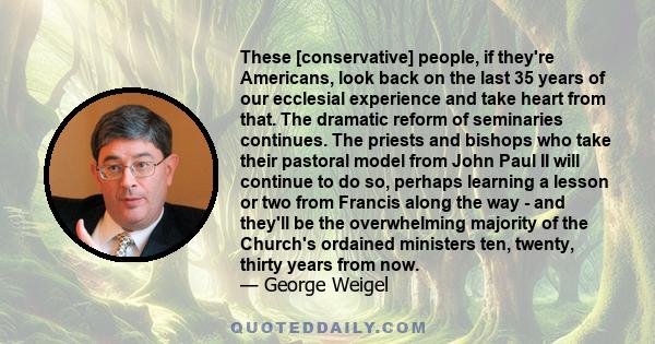 These [conservative] people, if they're Americans, look back on the last 35 years of our ecclesial experience and take heart from that. The dramatic reform of seminaries continues. The priests and bishops who take their 