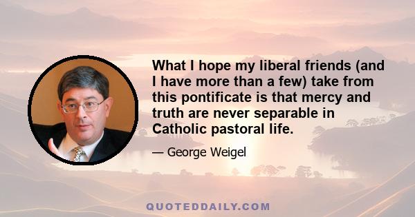 What I hope my liberal friends (and I have more than a few) take from this pontificate is that mercy and truth are never separable in Catholic pastoral life.