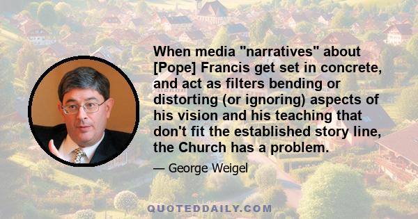 When media narratives about [Pope] Francis get set in concrete, and act as filters bending or distorting (or ignoring) aspects of his vision and his teaching that don't fit the established story line, the Church has a