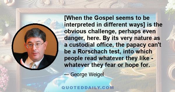 [When the Gospel seems to be interpreted in different ways] is the obvious challenge, perhaps even danger, here. By its very nature as a custodial office, the papacy can't be a Rorschach test, into which people read