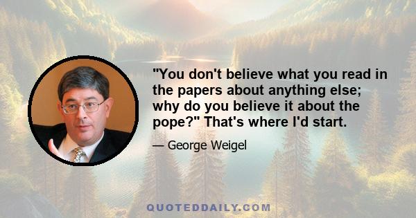 You don't believe what you read in the papers about anything else; why do you believe it about the pope? That's where I'd start.