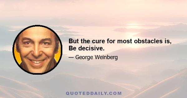 But the cure for most obstacles is, Be decisive.