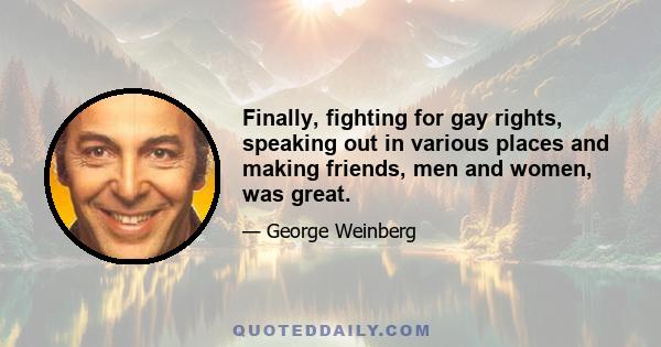 Finally, fighting for gay rights, speaking out in various places and making friends, men and women, was great.