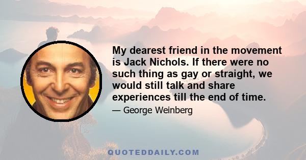 My dearest friend in the movement is Jack Nichols. If there were no such thing as gay or straight, we would still talk and share experiences till the end of time.