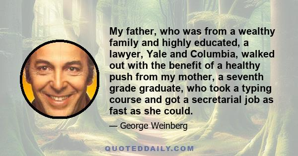 My father, who was from a wealthy family and highly educated, a lawyer, Yale and Columbia, walked out with the benefit of a healthy push from my mother, a seventh grade graduate, who took a typing course and got a