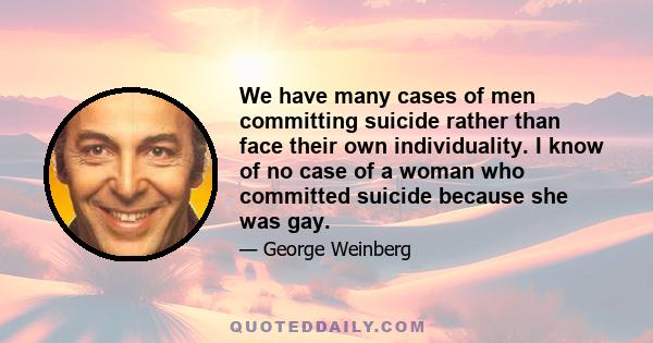 We have many cases of men committing suicide rather than face their own individuality. I know of no case of a woman who committed suicide because she was gay.