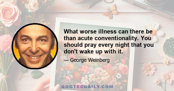 What worse illness can there be than acute conventionality. You should pray every night that you don't wake up with it.