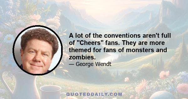 A lot of the conventions aren't full of Cheers fans. They are more themed for fans of monsters and zombies.