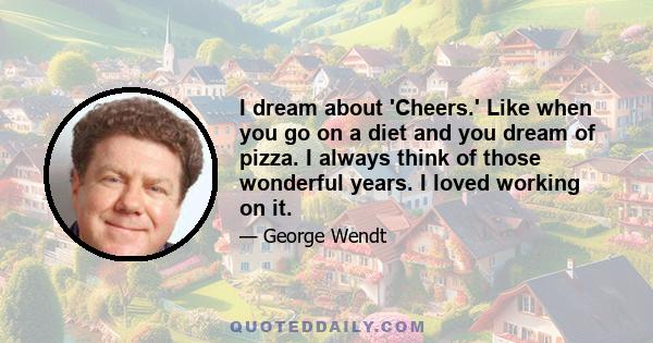 I dream about 'Cheers.' Like when you go on a diet and you dream of pizza. I always think of those wonderful years. I loved working on it.