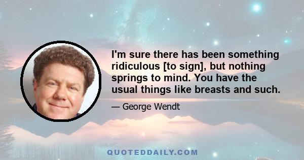 I'm sure there has been something ridiculous [to sign], but nothing springs to mind. You have the usual things like breasts and such.