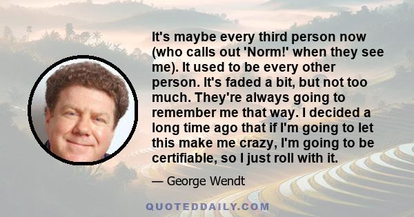 It's maybe every third person now (who calls out 'Norm!' when they see me). It used to be every other person. It's faded a bit, but not too much. They're always going to remember me that way. I decided a long time ago