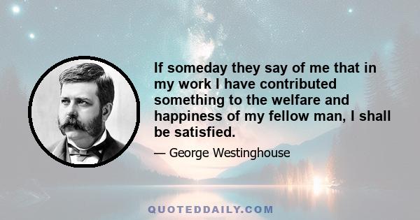 If someday they say of me that in my work I have contributed something to the welfare and happiness of my fellow man, I shall be satisfied.