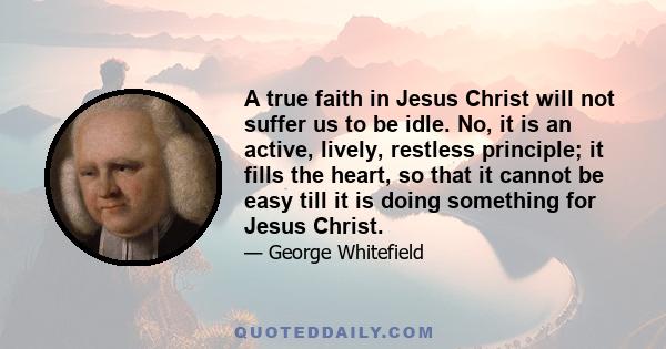 A true faith in Jesus Christ will not suffer us to be idle. No, it is an active, lively, restless principle; it fills the heart, so that it cannot be easy till it is doing something for Jesus Christ.