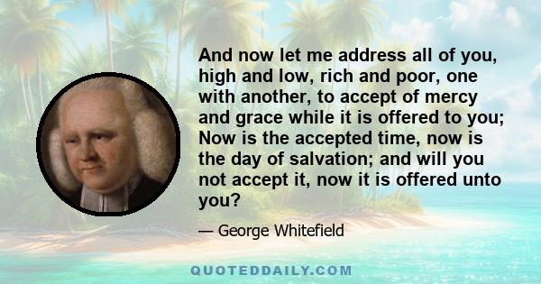 And now let me address all of you, high and low, rich and poor, one with another, to accept of mercy and grace while it is offered to you; Now is the accepted time, now is the day of salvation; and will you not accept