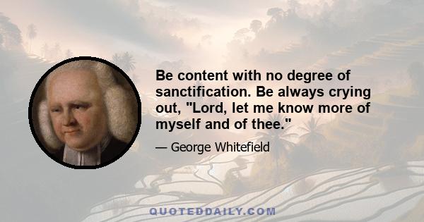 Be content with no degree of sanctification. Be always crying out, Lord, let me know more of myself and of thee.