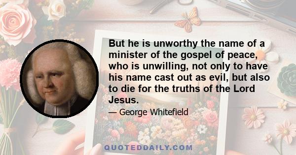 But he is unworthy the name of a minister of the gospel of peace, who is unwilling, not only to have his name cast out as evil, but also to die for the truths of the Lord Jesus.