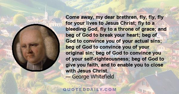 Come away, my dear brethren, fly, fly, fly for your lives to Jesus Christ; fly to a bleeding God, fly to a throne of grace; and beg of God to break your heart; beg of God to convince you of your actual sins; beg of God