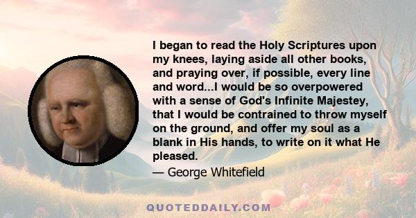 I began to read the Holy Scriptures upon my knees, laying aside all other books, and praying over, if possible, every line and word. This proved meat indeed and drink indeed to my soul. I daily received fresh life,