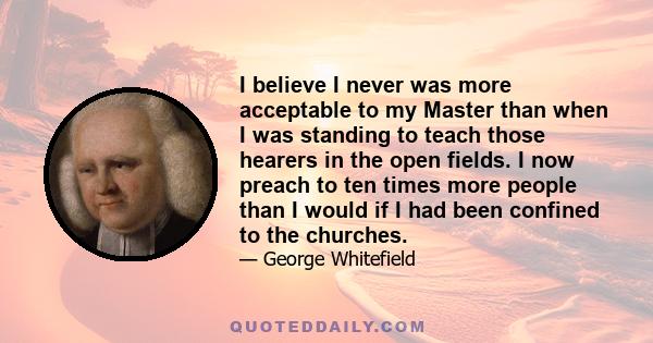 I believe I never was more acceptable to my Master than when I was standing to teach those hearers in the open fields. I now preach to ten times more people than I would if I had been confined to the churches.