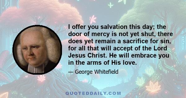 I offer you salvation this day; the door of mercy is not yet shut, there does yet remain a sacrifice for sin, for all that will accept of the Lord Jesus Christ. He will embrace you in the arms of His love.