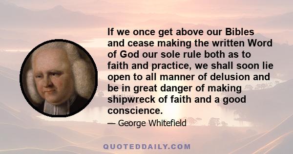 If we once get above our Bibles and cease making the written Word of God our sole rule both as to faith and practice, we shall soon lie open to all manner of delusion and be in great danger of making shipwreck of faith