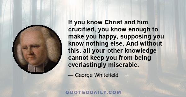 If you know Christ and him crucified, you know enough to make you happy, supposing you know nothing else. And without this, all your other knowledge cannot keep you from being everlastingly miserable.