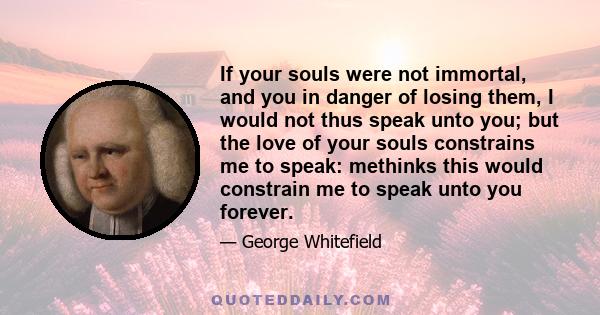 If your souls were not immortal, and you in danger of losing them, I would not thus speak unto you; but the love of your souls constrains me to speak: methinks this would constrain me to speak unto you forever.