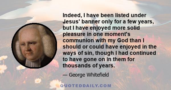 Indeed, I have been listed under Jesus' banner only for a few years, but I have enjoyed more solid pleasure in one moment's communion with my God than I should or could have enjoyed in the ways of sin, though I had