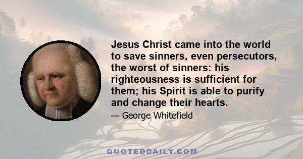 Jesus Christ came into the world to save sinners, even persecutors, the worst of sinners: his righteousness is sufficient for them; his Spirit is able to purify and change their hearts.