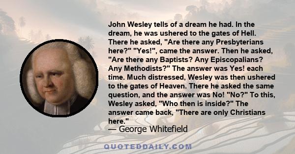 John Wesley tells of a dream he had. In the dream, he was ushered to the gates of Hell. There he asked, Are there any Presbyterians here? Yes!, came the answer. Then he asked, Are there any Baptists? Any Episcopalians?