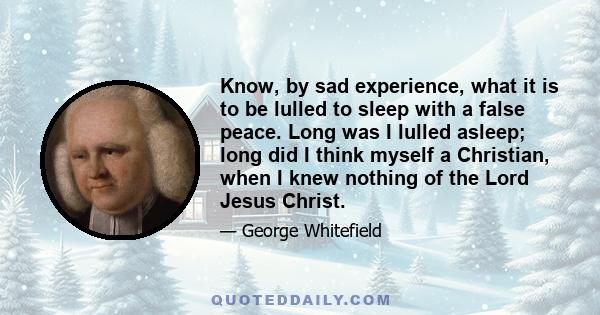 Know, by sad experience, what it is to be lulled to sleep with a false peace. Long was I lulled asleep; long did I think myself a Christian, when I knew nothing of the Lord Jesus Christ.