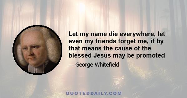 Let my name die everywhere, let even my friends forget me, if by that means the cause of the blessed Jesus may be promoted