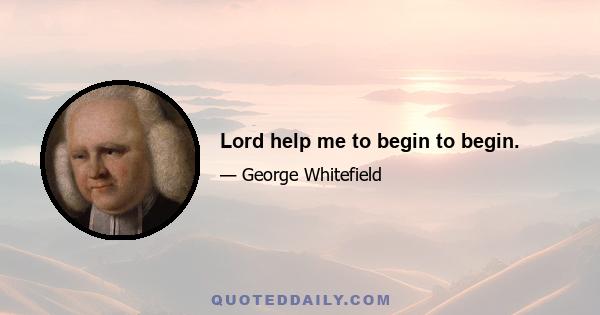 Lord help me to begin to begin.