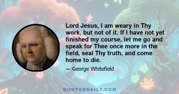 Lord Jesus, I am weary in Thy work, but not of it. If I have not yet finished my course, let me go and speak for Thee once more in the field, seal Thy truth, and come home to die.