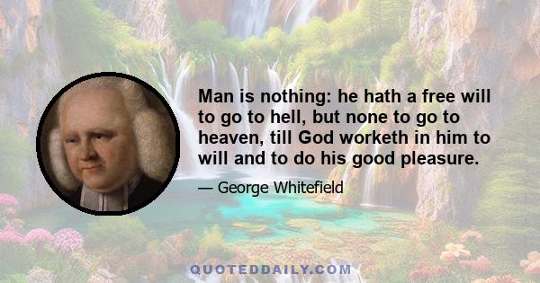 Man is nothing: he hath a free will to go to hell, but none to go to heaven, till God worketh in him to will and to do his good pleasure.