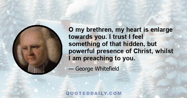 O my brethren, my heart is enlarge towards you. I trust I feel something of that hidden, but powerful presence of Christ, whilst I am preaching to you.