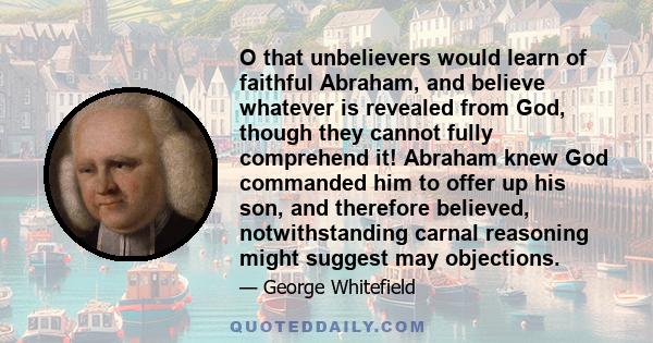 O that unbelievers would learn of faithful Abraham, and believe whatever is revealed from God, though they cannot fully comprehend it! Abraham knew God commanded him to offer up his son, and therefore believed,