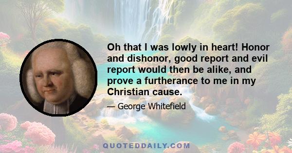 Oh that I was lowly in heart! Honor and dishonor, good report and evil report would then be alike, and prove a furtherance to me in my Christian cause.