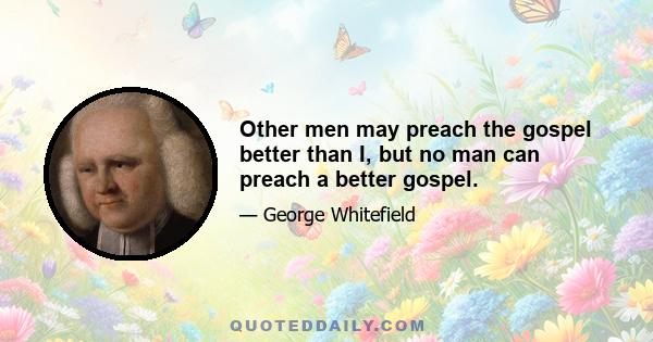 Other men may preach the gospel better than I, but no man can preach a better gospel.