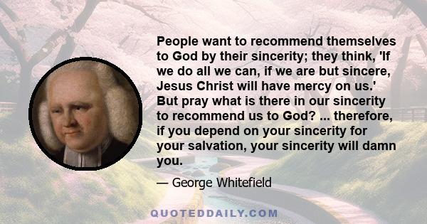 People want to recommend themselves to God by their sincerity; they think, 'If we do all we can, if we are but sincere, Jesus Christ will have mercy on us.' But pray what is there in our sincerity to recommend us to