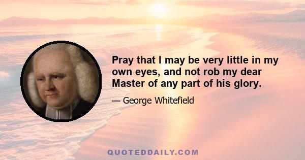 Pray that I may be very little in my own eyes, and not rob my dear Master of any part of his glory.