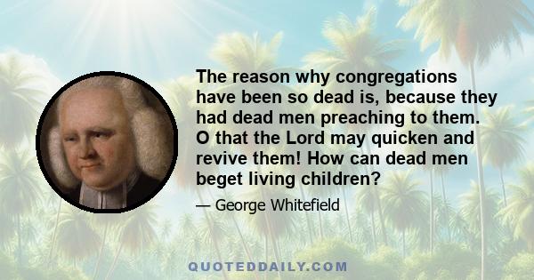 The reason why congregations have been so dead is, because they had dead men preaching to them. O that the Lord may quicken and revive them! How can dead men beget living children?