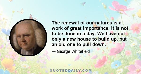 The renewal of our natures is a work of great importance. It is not to be done in a day. We have not only a new house to build up, but an old one to pull down.